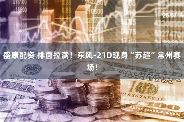 盛康配资 排面拉满！东风-21D现身“苏超”常州赛场！