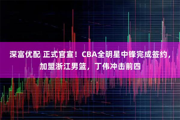 深富优配 正式官宣！CBA全明星中锋完成签约，加盟浙江男篮，丁伟冲击前四