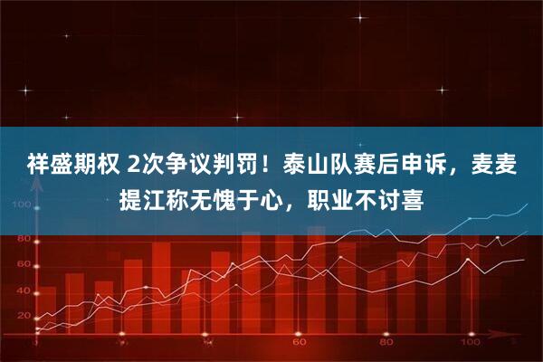 祥盛期权 2次争议判罚！泰山队赛后申诉，麦麦提江称无愧于心，职业不讨喜