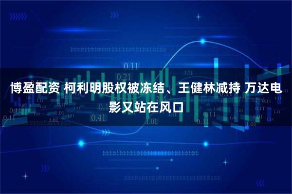 博盈配资 柯利明股权被冻结、王健林减持 万达电影又站在风口