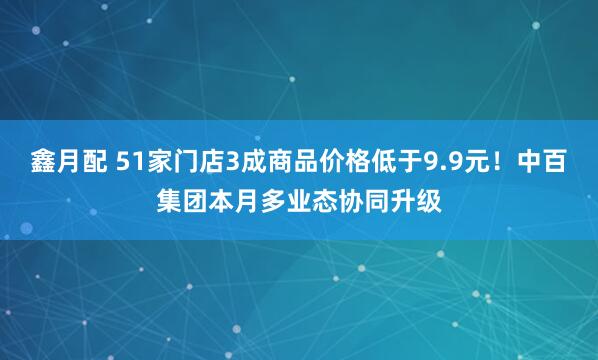 鑫月配 51家门店3成商品价格低于9.9元！中百集团本月多业态协同升级