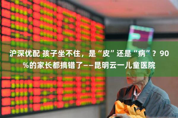 沪深优配 孩子坐不住，是“皮”还是“病”？90%的家长都搞错了——昆明云一儿童医院