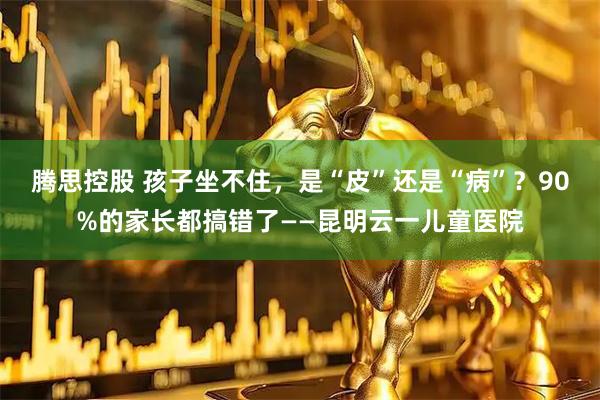 腾思控股 孩子坐不住，是“皮”还是“病”？90%的家长都搞错了——昆明云一儿童医院