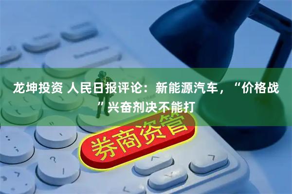 龙坤投资 人民日报评论：新能源汽车，“价格战”兴奋剂决不能打