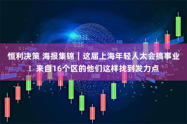 恒利决策 海报集锦｜这届上海年轻人太会搞事业！来自16个区的他们这样找到发力点