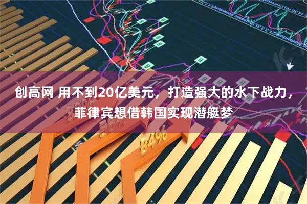 创高网 用不到20亿美元，打造强大的水下战力，菲律宾想借韩国实现潜艇梦