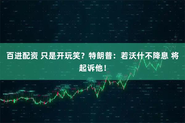 百进配资 只是开玩笑？特朗普：若沃什不降息 将起诉他！