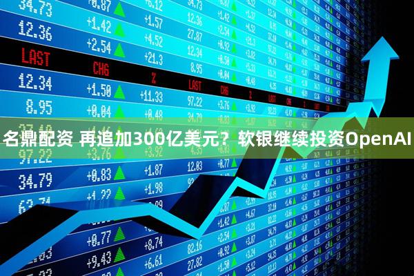 名鼎配资 再追加300亿美元？软银继续投资OpenAI