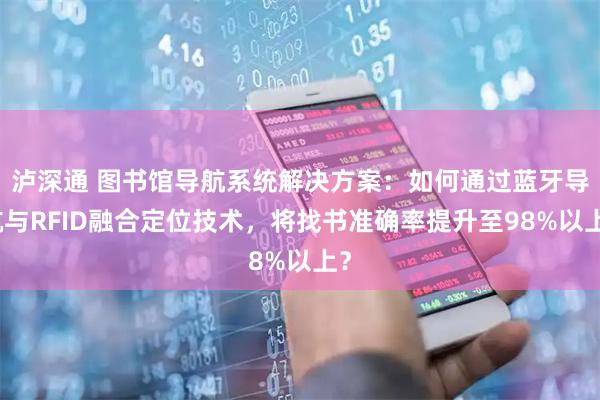 泸深通 图书馆导航系统解决方案：如何通过蓝牙导航与RFID融合定位技术，将找书准确率提升至98%以上？