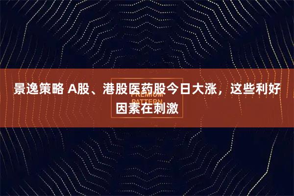 景逸策略 A股、港股医药股今日大涨，这些利好因素在刺激