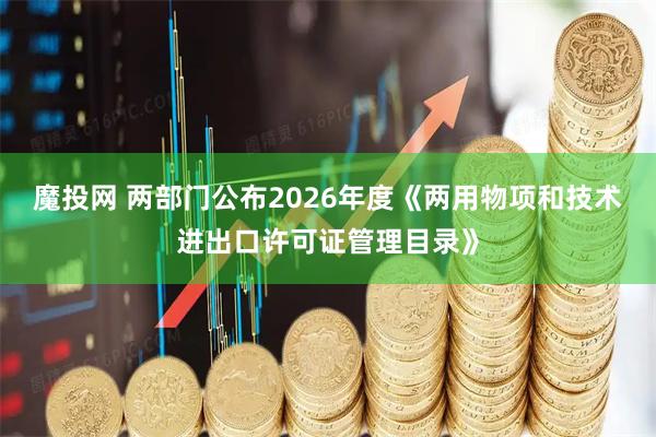 魔投网 两部门公布2026年度《两用物项和技术进出口许可证管理目录》