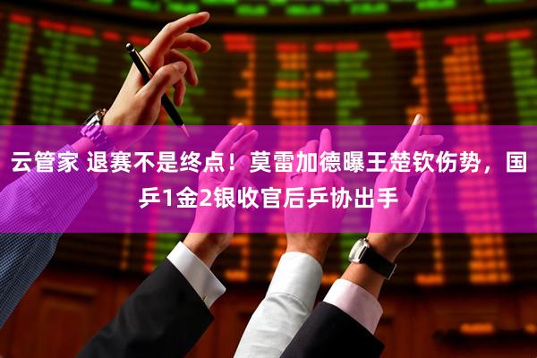云管家 退赛不是终点！莫雷加德曝王楚钦伤势，国乒1金2银收官后乒协出手