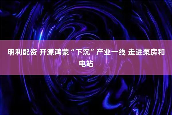 明利配资 开源鸿蒙“下沉”产业一线 走进泵房和电站