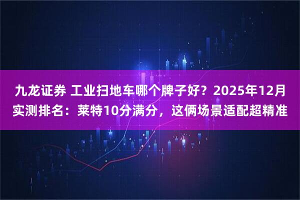 九龙证券 工业扫地车哪个牌子好？2025年12月实测排名：莱特10分满分，这俩场景适配超精准