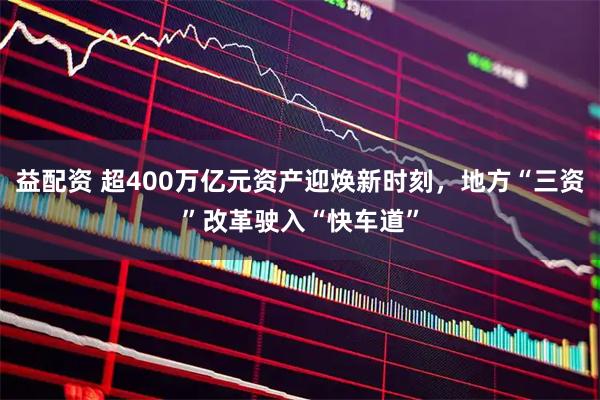 益配资 超400万亿元资产迎焕新时刻，地方“三资”改革驶入“快车道”