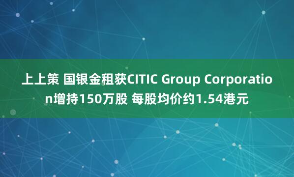 上上策 国银金租获CITIC Group Corporation增持150万股 每股均价约1.54港元