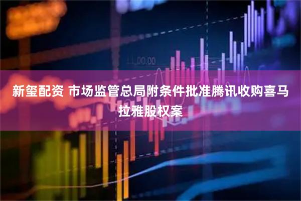 新玺配资 市场监管总局附条件批准腾讯收购喜马拉雅股权案