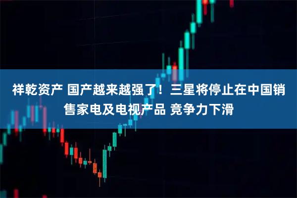 祥乾资产 国产越来越强了！三星将停止在中国销售家电及电视产品 竞争力下滑
